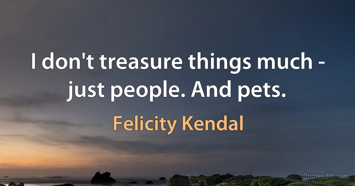 I don't treasure things much - just people. And pets. (Felicity Kendal)