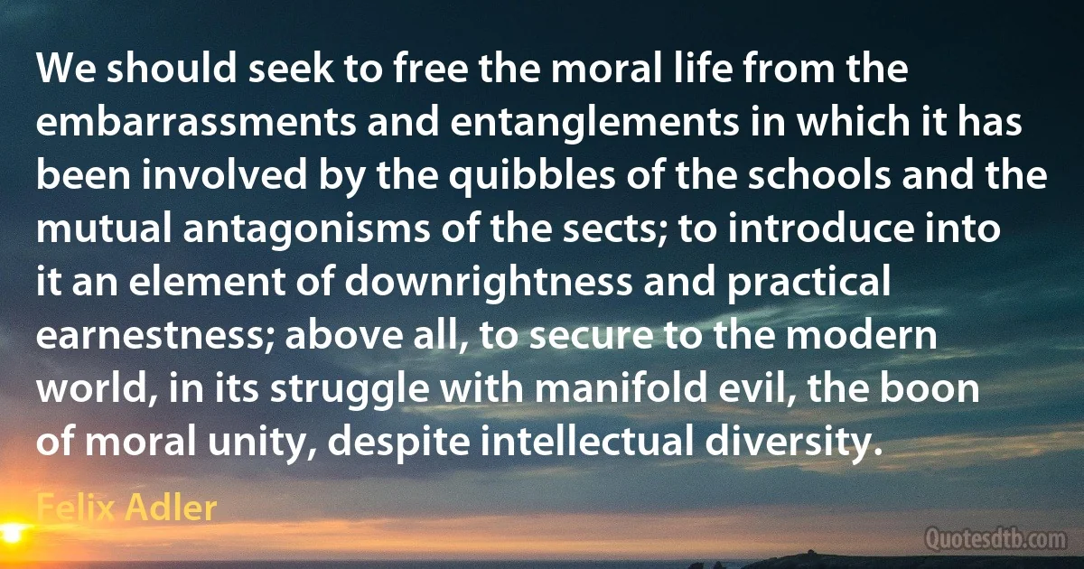 We should seek to free the moral life from the embarrassments and entanglements in which it has been involved by the quibbles of the schools and the mutual antagonisms of the sects; to introduce into it an element of downrightness and practical earnestness; above all, to secure to the modern world, in its struggle with manifold evil, the boon of moral unity, despite intellectual diversity. (Felix Adler)