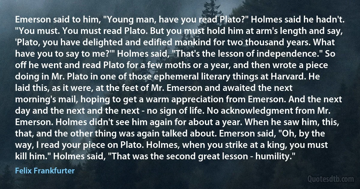 Emerson said to him, "Young man, have you read Plato?" Holmes said he hadn't. "You must. You must read Plato. But you must hold him at arm's length and say, 'Plato, you have delighted and edified mankind for two thousand years. What have you to say to me?'" Holmes said, "That's the lesson of independence." So off he went and read Plato for a few moths or a year, and then wrote a piece doing in Mr. Plato in one of those ephemeral literary things at Harvard. He laid this, as it were, at the feet of Mr. Emerson and awaited the next morning's mail, hoping to get a warm appreciation from Emerson. And the next day and the next and the next - no sign of life. No acknowledgment from Mr. Emerson. Holmes didn't see him again for about a year. When he saw him, this, that, and the other thing was again talked about. Emerson said, "Oh, by the way, I read your piece on Plato. Holmes, when you strike at a king, you must kill him." Holmes said, "That was the second great lesson - humility." (Felix Frankfurter)