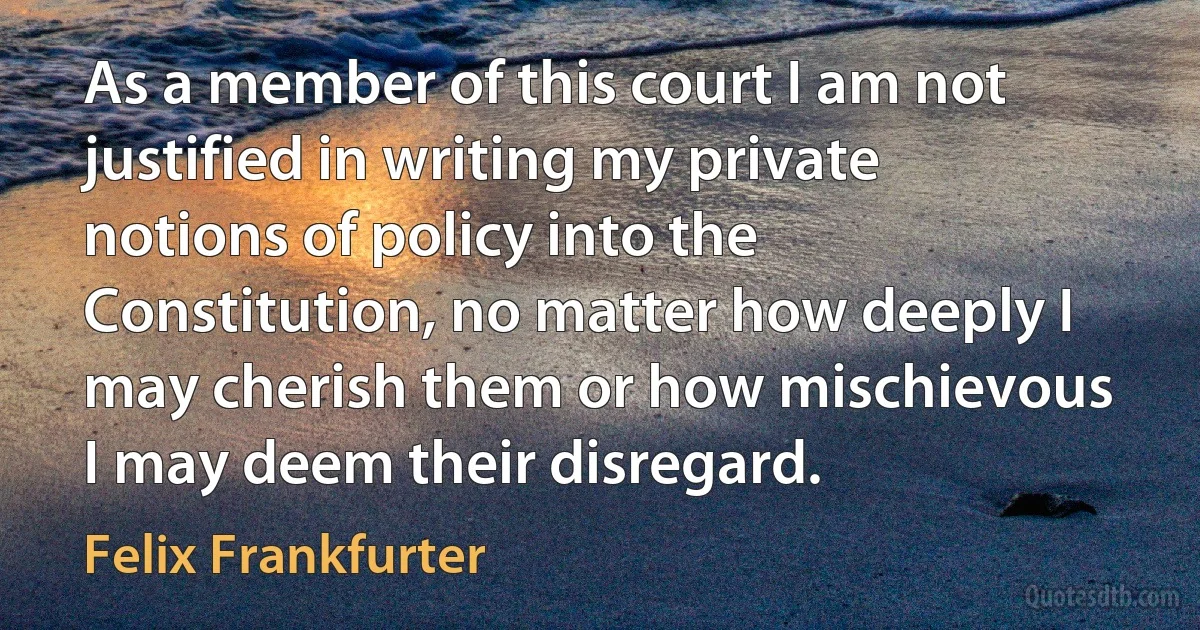 As a member of this court I am not justified in writing my private notions of policy into the Constitution, no matter how deeply I may cherish them or how mischievous I may deem their disregard. (Felix Frankfurter)