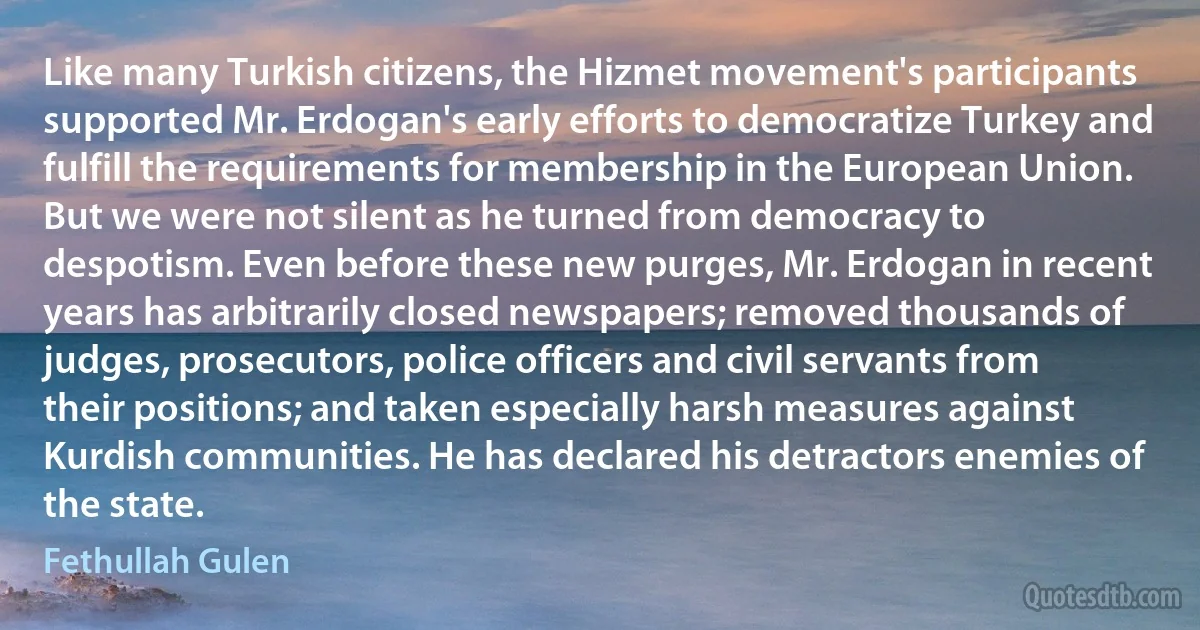 Like many Turkish citizens, the Hizmet movement's participants supported Mr. Erdogan's early efforts to democratize Turkey and fulfill the requirements for membership in the European Union. But we were not silent as he turned from democracy to despotism. Even before these new purges, Mr. Erdogan in recent years has arbitrarily closed newspapers; removed thousands of judges, prosecutors, police officers and civil servants from their positions; and taken especially harsh measures against Kurdish communities. He has declared his detractors enemies of the state. (Fethullah Gulen)