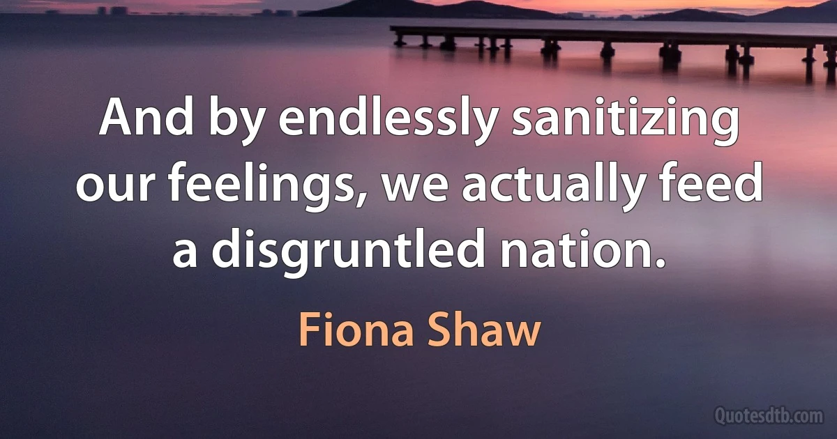 And by endlessly sanitizing our feelings, we actually feed a disgruntled nation. (Fiona Shaw)