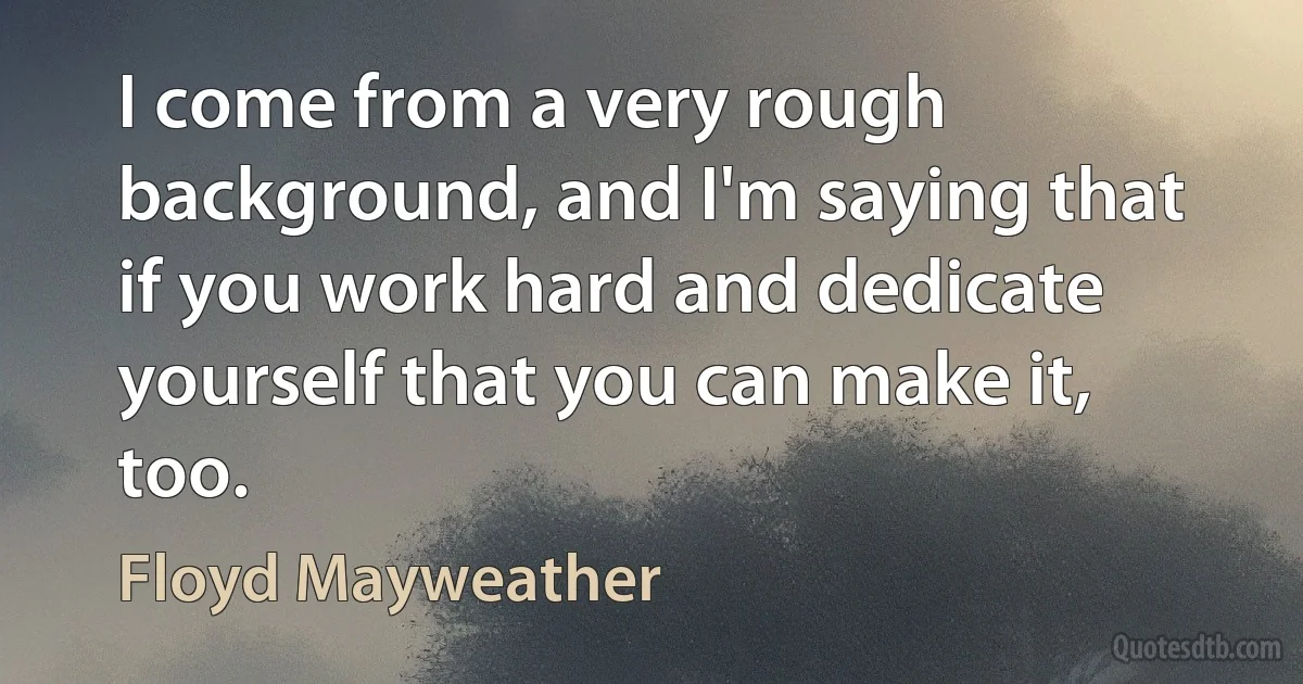 I come from a very rough background, and I'm saying that if you work hard and dedicate yourself that you can make it, too. (Floyd Mayweather)