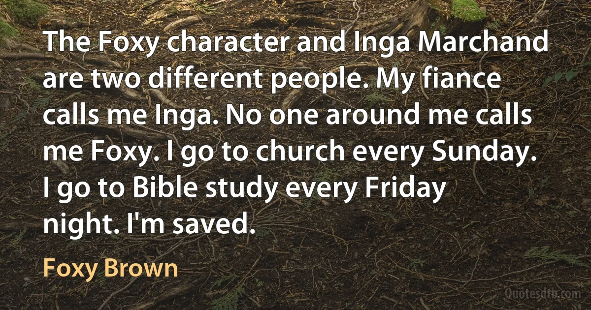 The Foxy character and Inga Marchand are two different people. My fiance calls me Inga. No one around me calls me Foxy. I go to church every Sunday. I go to Bible study every Friday night. I'm saved. (Foxy Brown)