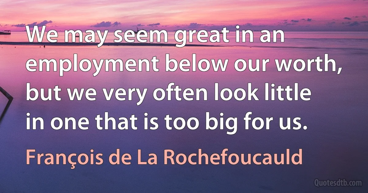 We may seem great in an employment below our worth, but we very often look little in one that is too big for us. (François de La Rochefoucauld)