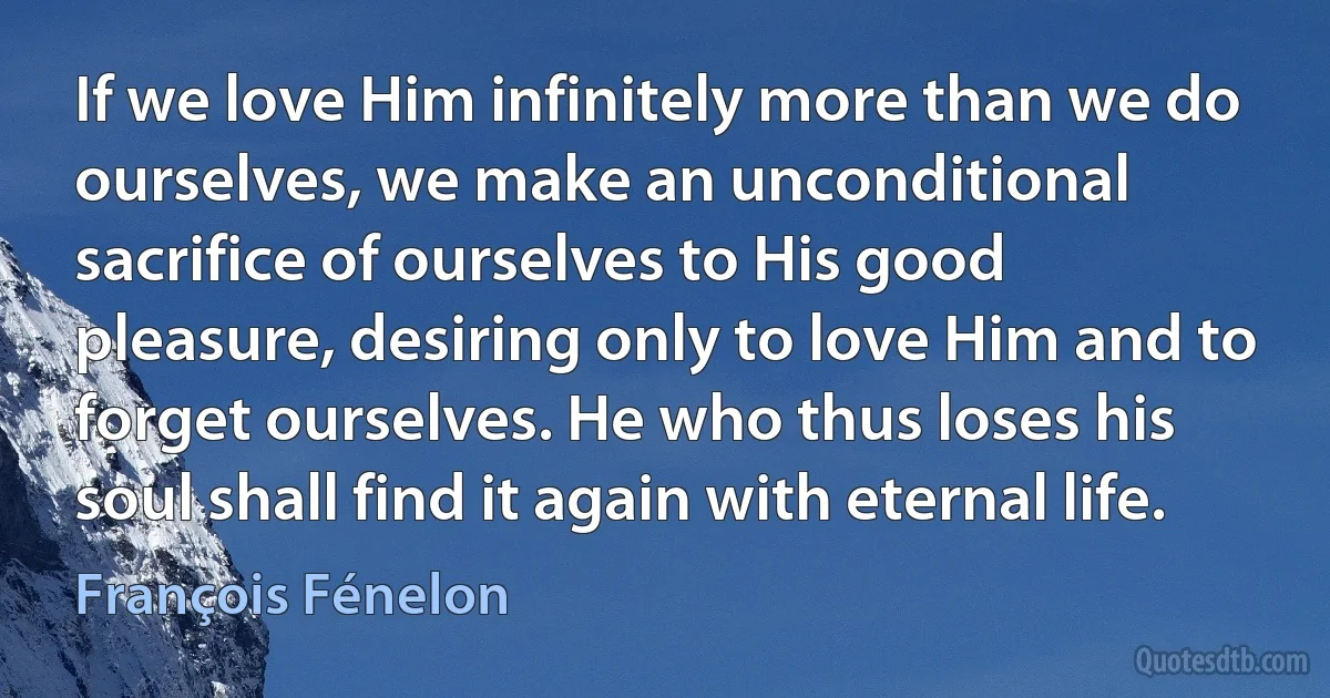 If we love Him infinitely more than we do ourselves, we make an unconditional sacrifice of ourselves to His good pleasure, desiring only to love Him and to forget ourselves. He who thus loses his soul shall find it again with eternal life. (François Fénelon)