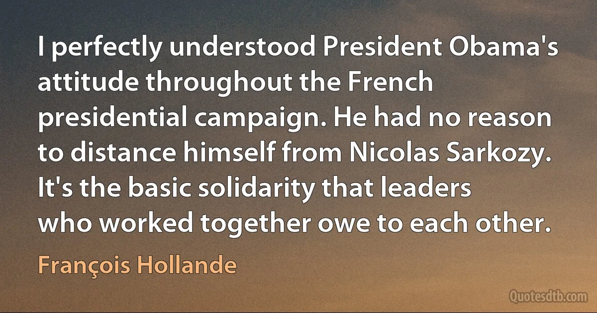 I perfectly understood President Obama's attitude throughout the French presidential campaign. He had no reason to distance himself from Nicolas Sarkozy. It's the basic solidarity that leaders who worked together owe to each other. (François Hollande)