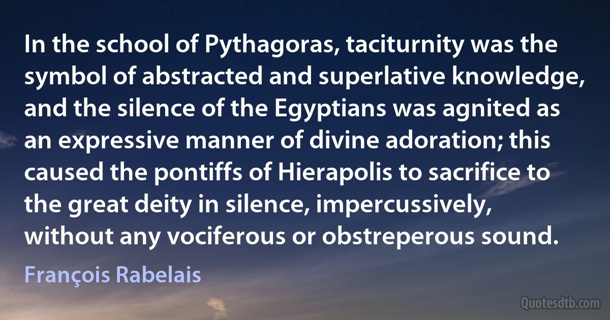 In the school of Pythagoras, taciturnity was the symbol of abstracted and superlative knowledge, and the silence of the Egyptians was agnited as an expressive manner of divine adoration; this caused the pontiffs of Hierapolis to sacrifice to the great deity in silence, impercussively, without any vociferous or obstreperous sound. (François Rabelais)