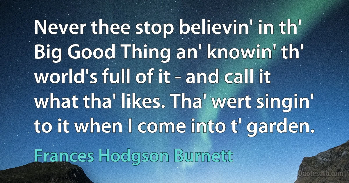 Never thee stop believin' in th' Big Good Thing an' knowin' th' world's full of it - and call it what tha' likes. Tha' wert singin' to it when I come into t' garden. (Frances Hodgson Burnett)