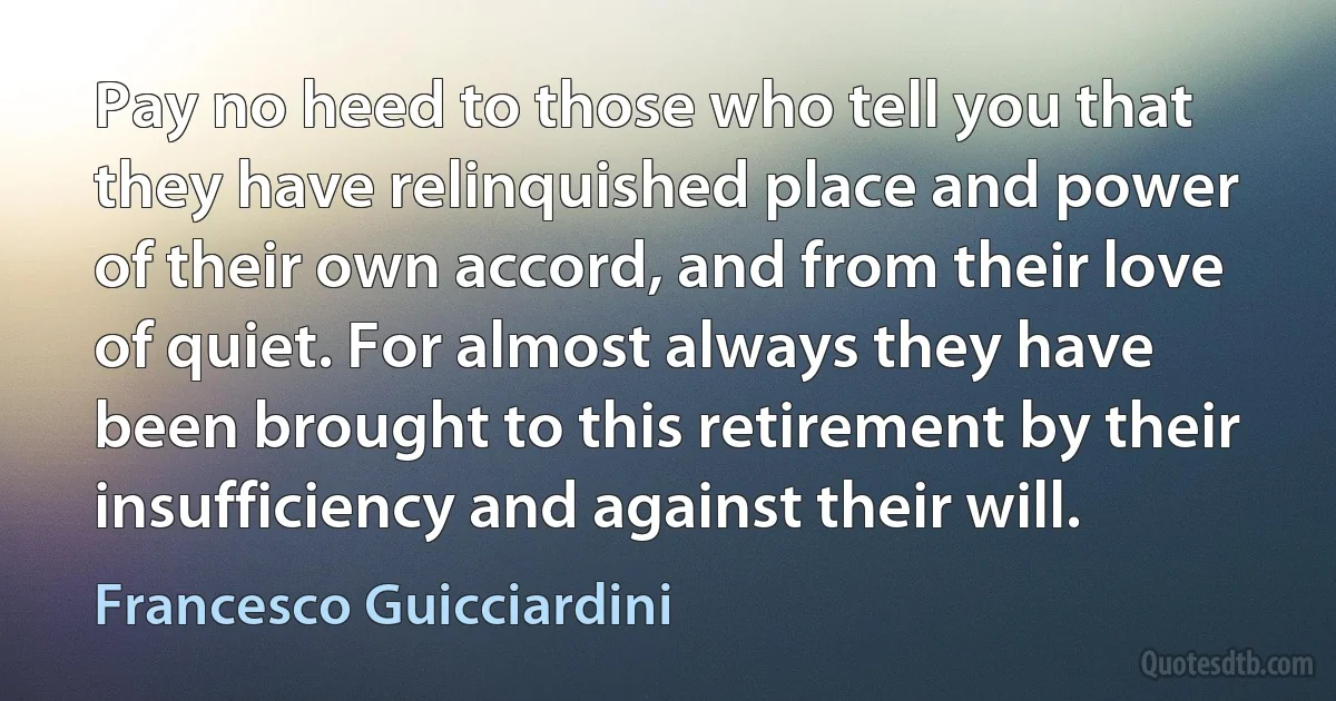 Pay no heed to those who tell you that they have relinquished place and power of their own accord, and from their love of quiet. For almost always they have been brought to this retirement by their insufficiency and against their will. (Francesco Guicciardini)