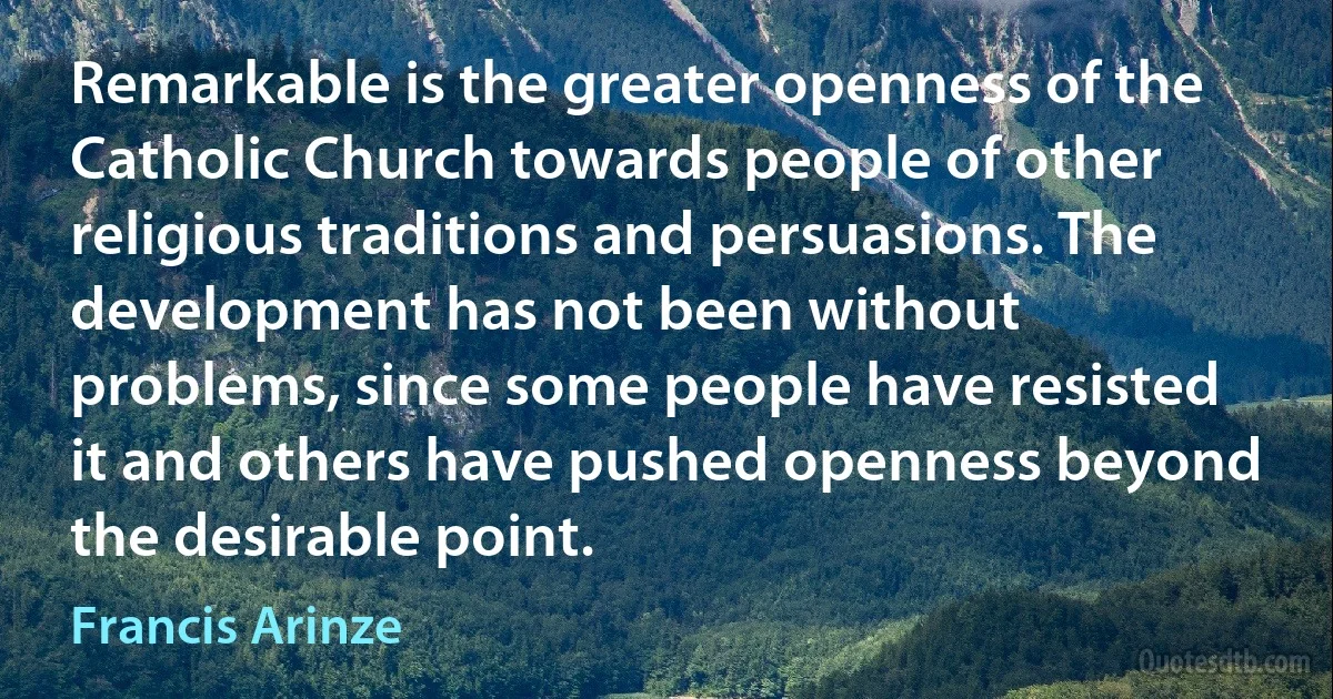 Remarkable is the greater openness of the Catholic Church towards people of other religious traditions and persuasions. The development has not been without problems, since some people have resisted it and others have pushed openness beyond the desirable point. (Francis Arinze)