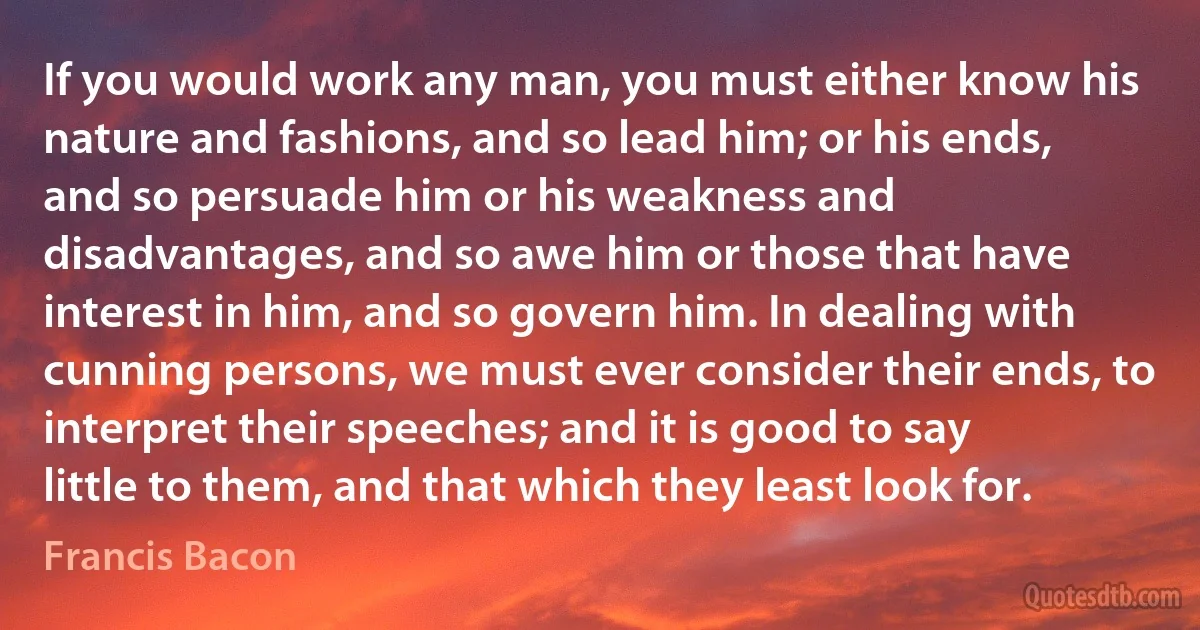 If you would work any man, you must either know his nature and fashions, and so lead him; or his ends, and so persuade him or his weakness and disadvantages, and so awe him or those that have interest in him, and so govern him. In dealing with cunning persons, we must ever consider their ends, to interpret their speeches; and it is good to say little to them, and that which they least look for. (Francis Bacon)