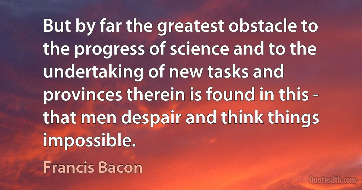 But by far the greatest obstacle to the progress of science and to the undertaking of new tasks and provinces therein is found in this - that men despair and think things impossible. (Francis Bacon)