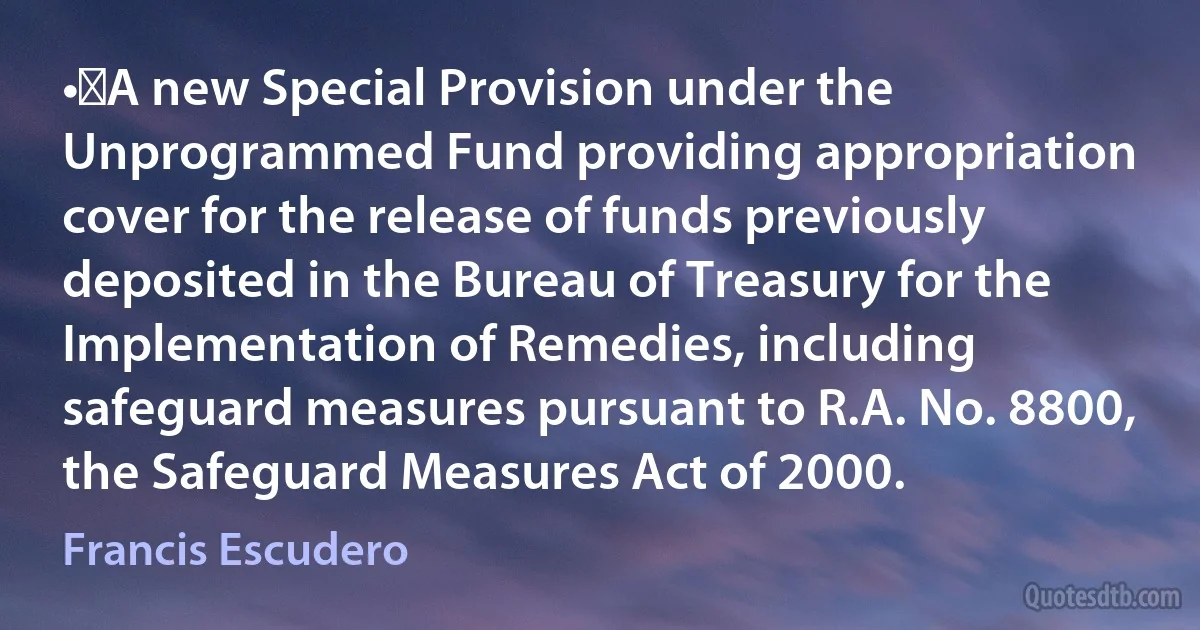 •	A new Special Provision under the Unprogrammed Fund providing appropriation cover for the release of funds previously deposited in the Bureau of Treasury for the Implementation of Remedies, including safeguard measures pursuant to R.A. No. 8800, the Safeguard Measures Act of 2000. (Francis Escudero)