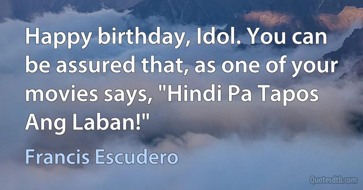 Happy birthday, Idol. You can be assured that, as one of your movies says, "Hindi Pa Tapos Ang Laban!" (Francis Escudero)