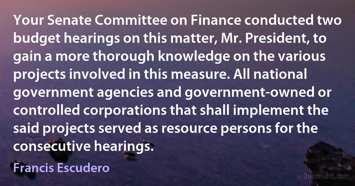 Your Senate Committee on Finance conducted two budget hearings on this matter, Mr. President, to gain a more thorough knowledge on the various projects involved in this measure. All national government agencies and government-owned or controlled corporations that shall implement the said projects served as resource persons for the consecutive hearings. (Francis Escudero)