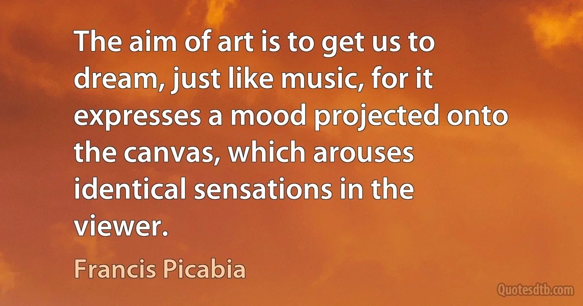 The aim of art is to get us to dream, just like music, for it expresses a mood projected onto the canvas, which arouses identical sensations in the viewer. (Francis Picabia)