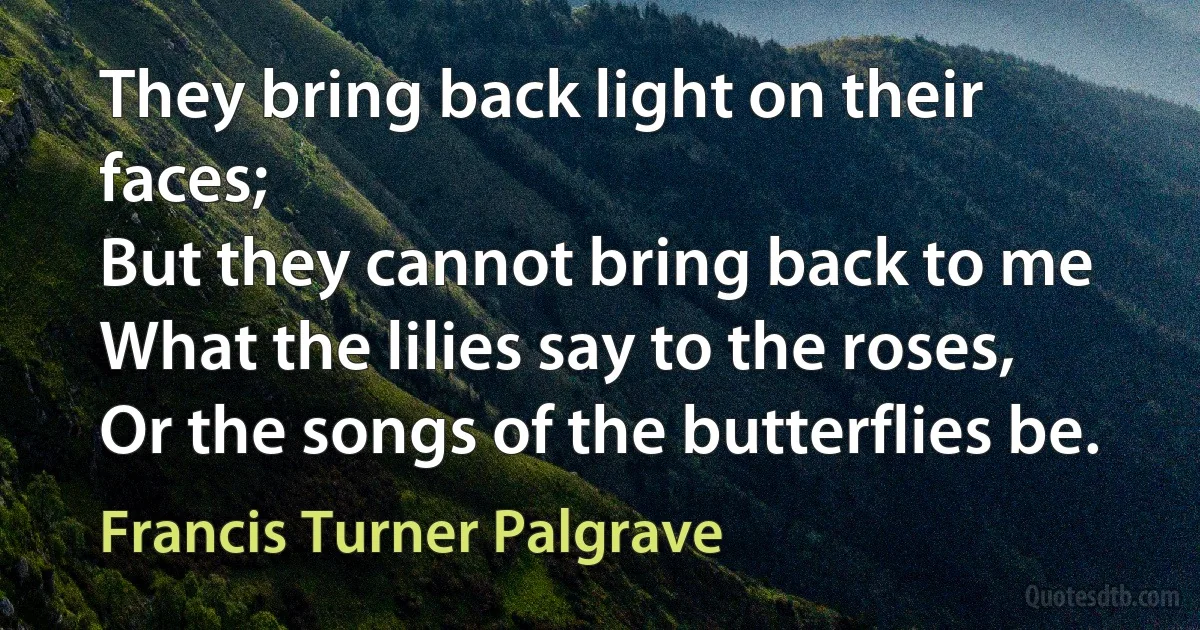 They bring back light on their faces;
But they cannot bring back to me
What the lilies say to the roses,
Or the songs of the butterflies be. (Francis Turner Palgrave)