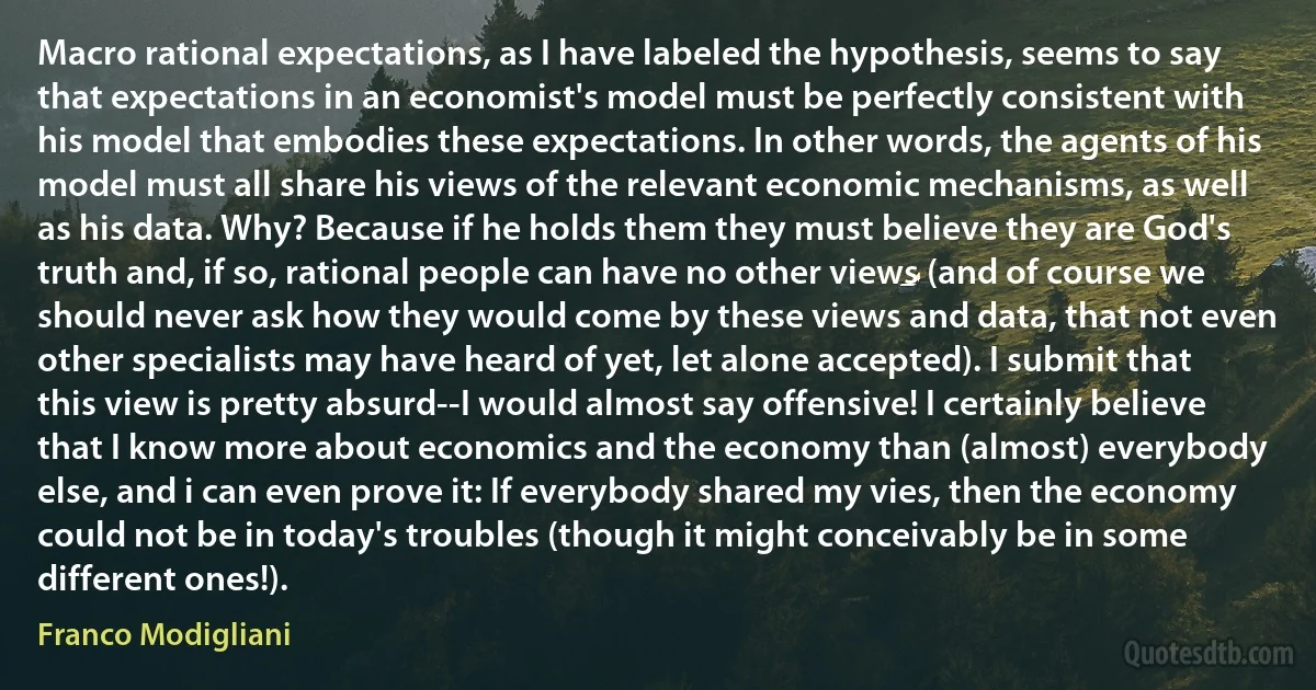 Macro rational expectations, as I have labeled the hypothesis, seems to say that expectations in an economist's model must be perfectly consistent with his model that embodies these expectations. In other words, the agents of his model must all share his views of the relevant economic mechanisms, as well as his data. Why? Because if he holds them they must believe they are God's truth and, if so, rational people can have no other views (and of course we should never ask how they would come by these views and data, that not even other specialists may have heard of yet, let alone accepted). I submit that this view is pretty absurd--I would almost say offensive! I certainly believe that I know more about economics and the economy than (almost) everybody else, and i can even prove it: If everybody shared my vies, then the economy could not be in today's troubles (though it might conceivably be in some different ones!). (Franco Modigliani)