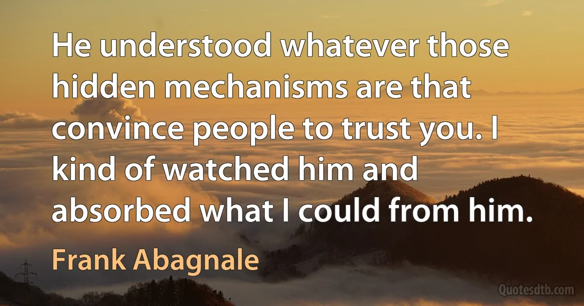 He understood whatever those hidden mechanisms are that convince people to trust you. I kind of watched him and absorbed what I could from him. (Frank Abagnale)