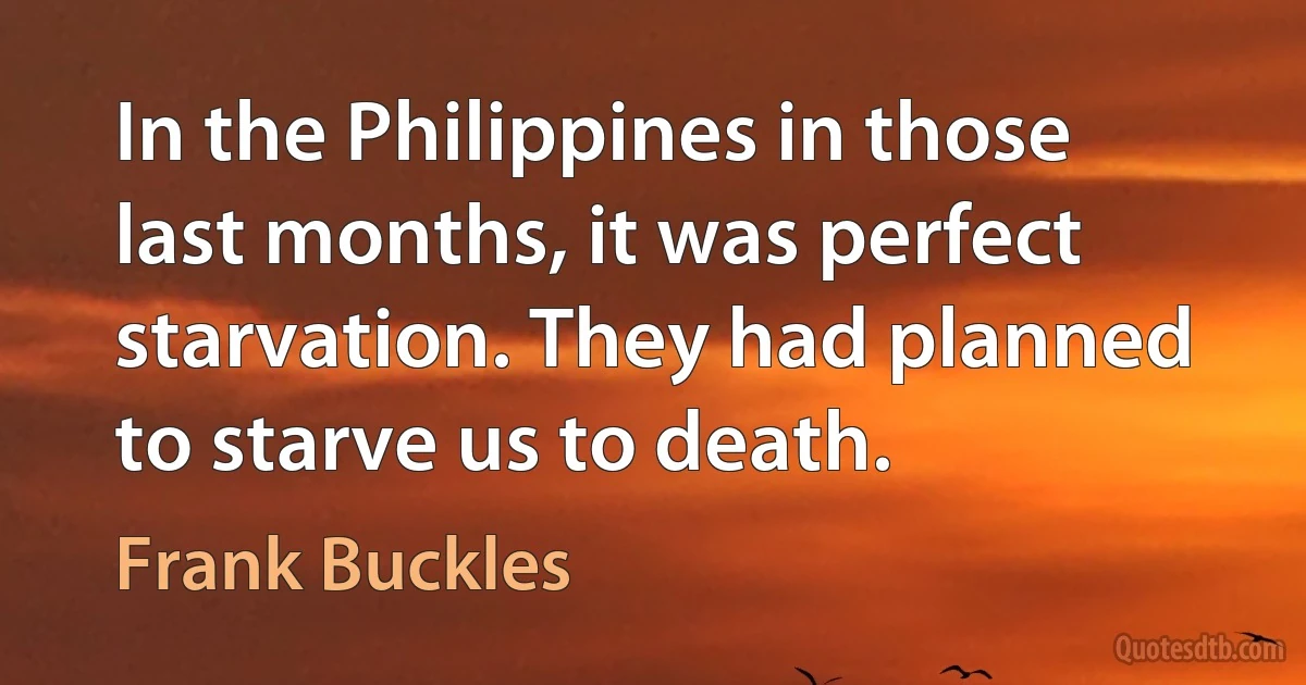 In the Philippines in those last months, it was perfect starvation. They had planned to starve us to death. (Frank Buckles)