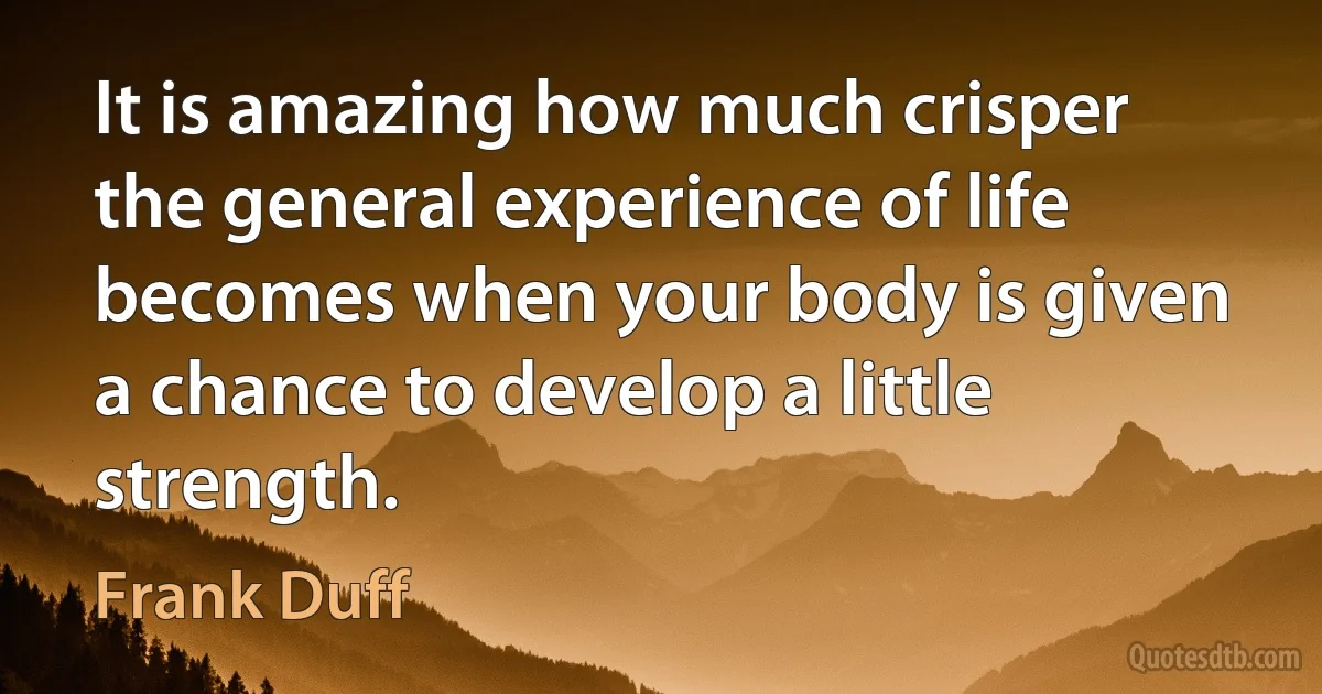 It is amazing how much crisper the general experience of life becomes when your body is given a chance to develop a little strength. (Frank Duff)