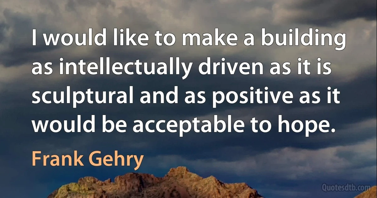 I would like to make a building as intellectually driven as it is sculptural and as positive as it would be acceptable to hope. (Frank Gehry)