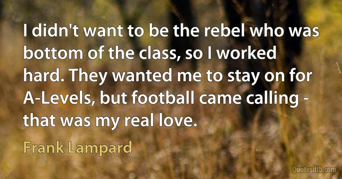 I didn't want to be the rebel who was bottom of the class, so I worked hard. They wanted me to stay on for A-Levels, but football came calling - that was my real love. (Frank Lampard)