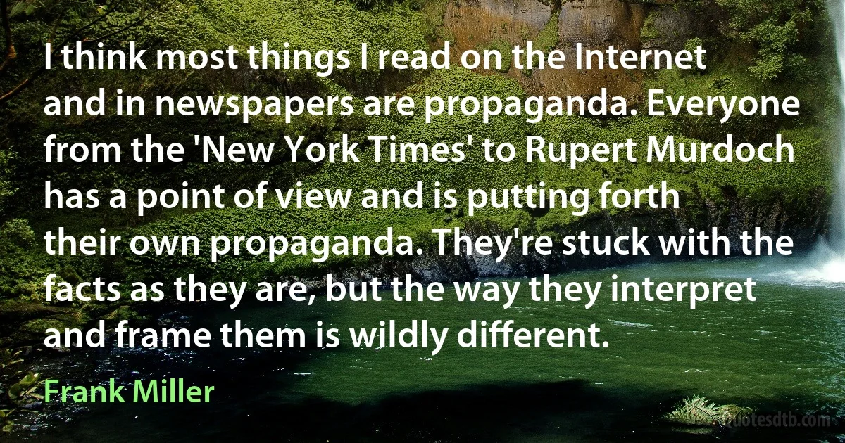 I think most things I read on the Internet and in newspapers are propaganda. Everyone from the 'New York Times' to Rupert Murdoch has a point of view and is putting forth their own propaganda. They're stuck with the facts as they are, but the way they interpret and frame them is wildly different. (Frank Miller)