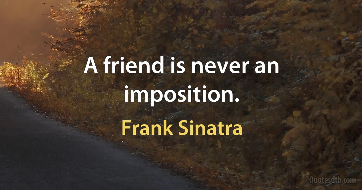 A friend is never an imposition. (Frank Sinatra)