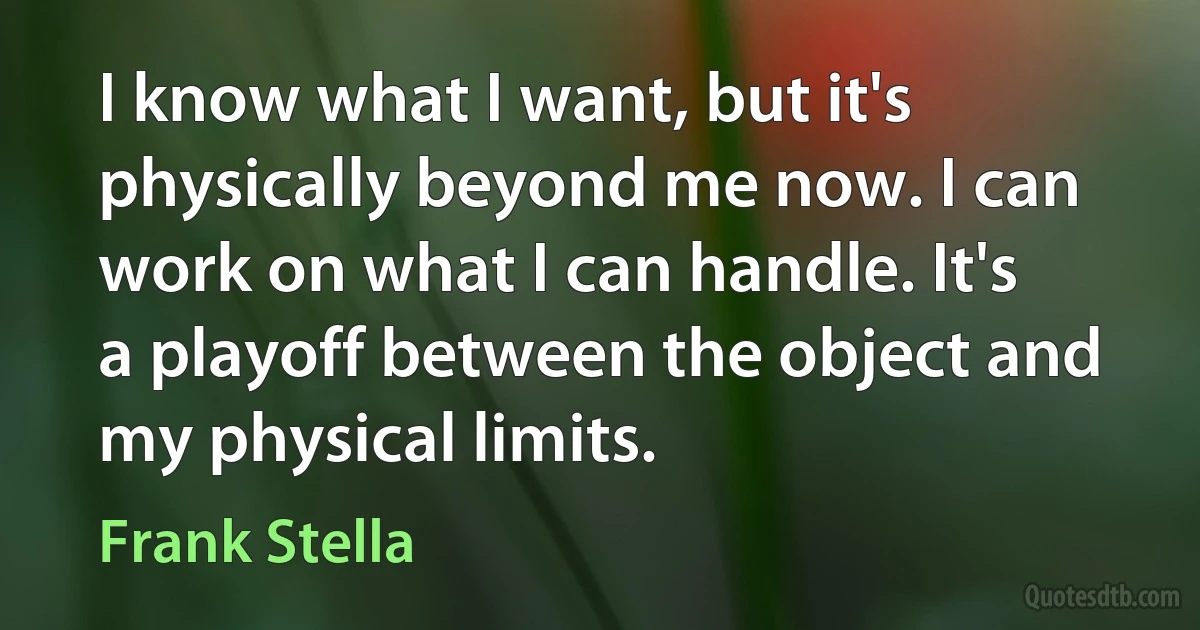 I know what I want, but it's physically beyond me now. I can work on what I can handle. It's a playoff between the object and my physical limits. (Frank Stella)