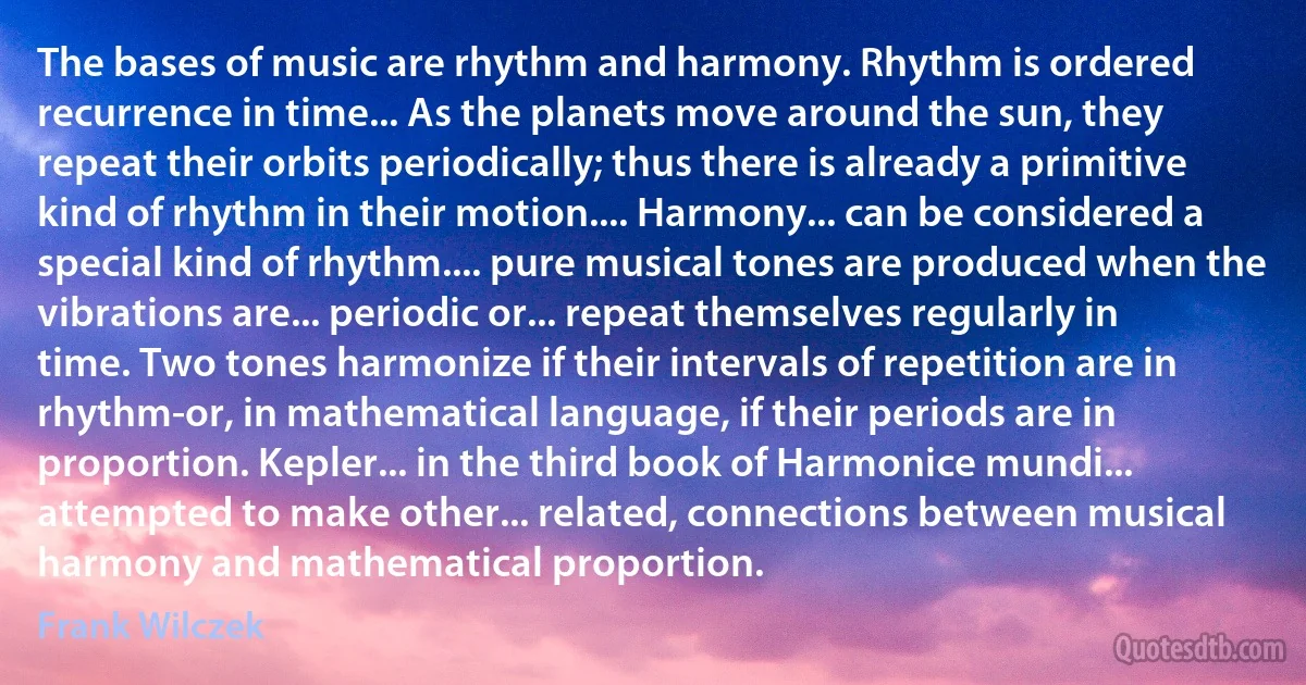 The bases of music are rhythm and harmony. Rhythm is ordered recurrence in time... As the planets move around the sun, they repeat their orbits periodically; thus there is already a primitive kind of rhythm in their motion.... Harmony... can be considered a special kind of rhythm.... pure musical tones are produced when the vibrations are... periodic or... repeat themselves regularly in time. Two tones harmonize if their intervals of repetition are in rhythm-or, in mathematical language, if their periods are in proportion. Kepler... in the third book of Harmonice mundi... attempted to make other... related, connections between musical harmony and mathematical proportion. (Frank Wilczek)