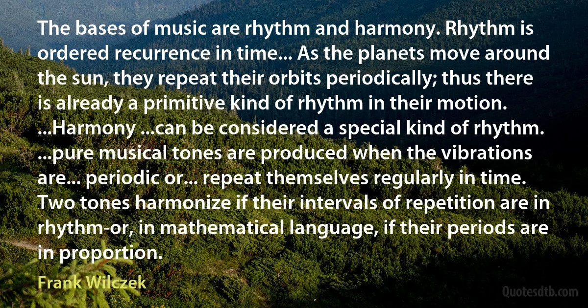 The bases of music are rhythm and harmony. Rhythm is ordered recurrence in time... As the planets move around the sun, they repeat their orbits periodically; thus there is already a primitive kind of rhythm in their motion. ...Harmony ...can be considered a special kind of rhythm. ...pure musical tones are produced when the vibrations are... periodic or... repeat themselves regularly in time. Two tones harmonize if their intervals of repetition are in rhythm-or, in mathematical language, if their periods are in proportion. (Frank Wilczek)