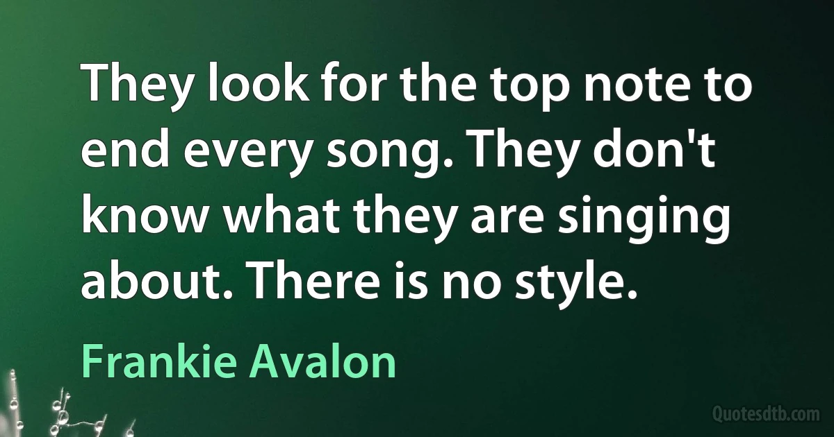 They look for the top note to end every song. They don't know what they are singing about. There is no style. (Frankie Avalon)