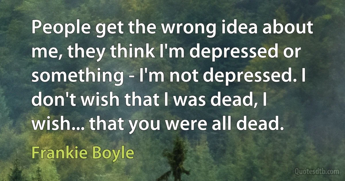 People get the wrong idea about me, they think I'm depressed or something - I'm not depressed. I don't wish that I was dead, I wish... that you were all dead. (Frankie Boyle)