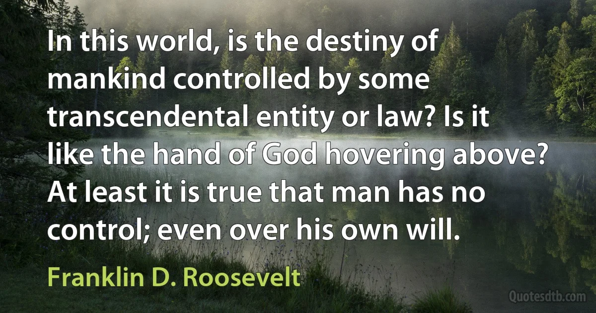 In this world, is the destiny of mankind controlled by some transcendental entity or law? Is it like the hand of God hovering above? At least it is true that man has no control; even over his own will. (Franklin D. Roosevelt)