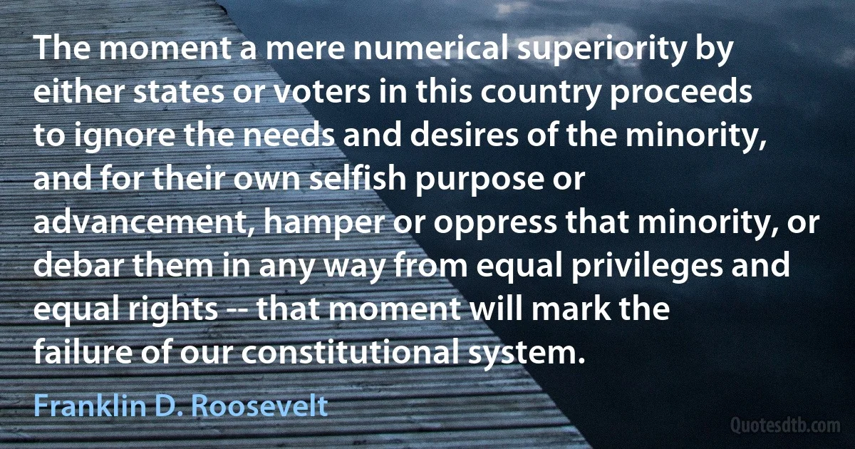 The moment a mere numerical superiority by either states or voters in this country proceeds to ignore the needs and desires of the minority, and for their own selfish purpose or advancement, hamper or oppress that minority, or debar them in any way from equal privileges and equal rights -- that moment will mark the failure of our constitutional system. (Franklin D. Roosevelt)