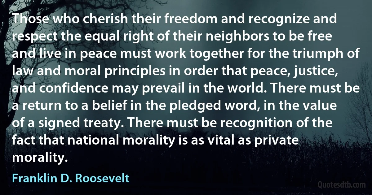 Those who cherish their freedom and recognize and respect the equal right of their neighbors to be free and live in peace must work together for the triumph of law and moral principles in order that peace, justice, and confidence may prevail in the world. There must be a return to a belief in the pledged word, in the value of a signed treaty. There must be recognition of the fact that national morality is as vital as private morality. (Franklin D. Roosevelt)