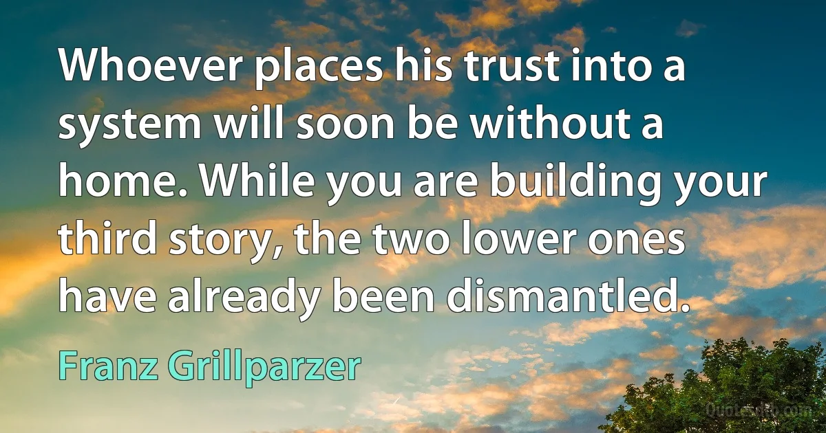 Whoever places his trust into a system will soon be without a home. While you are building your third story, the two lower ones have already been dismantled. (Franz Grillparzer)