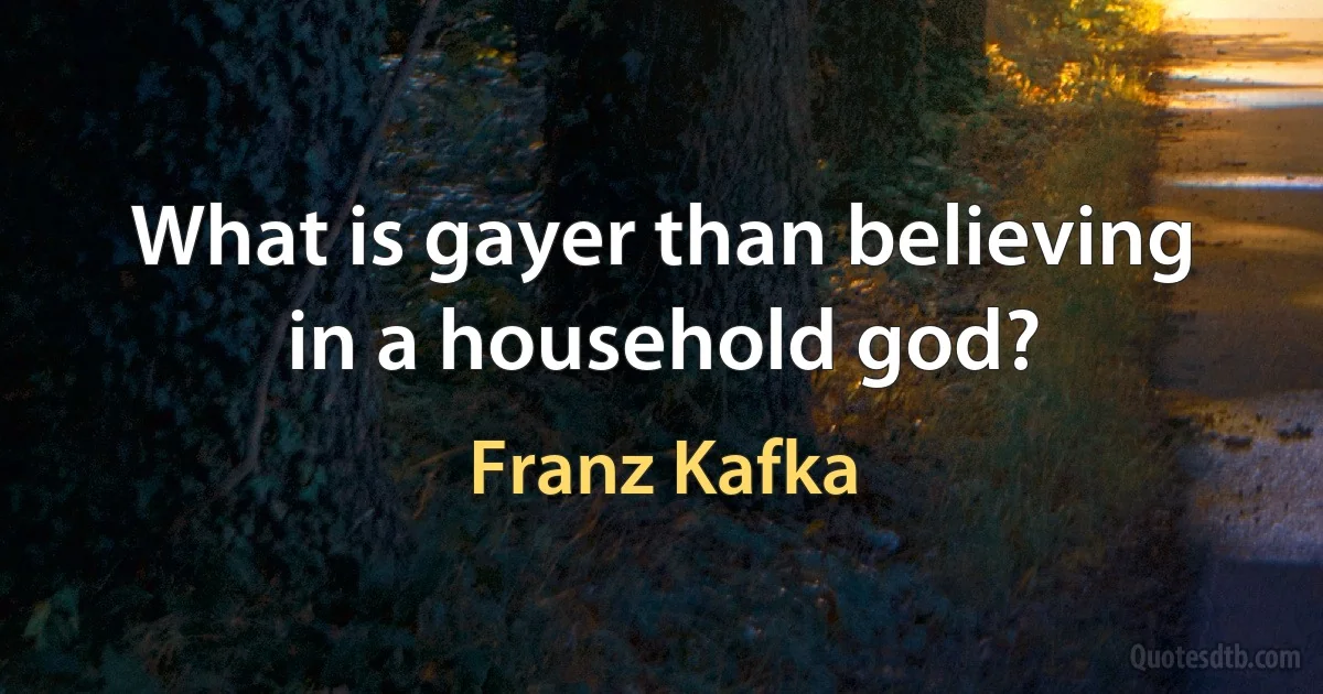 What is gayer than believing in a household god? (Franz Kafka)