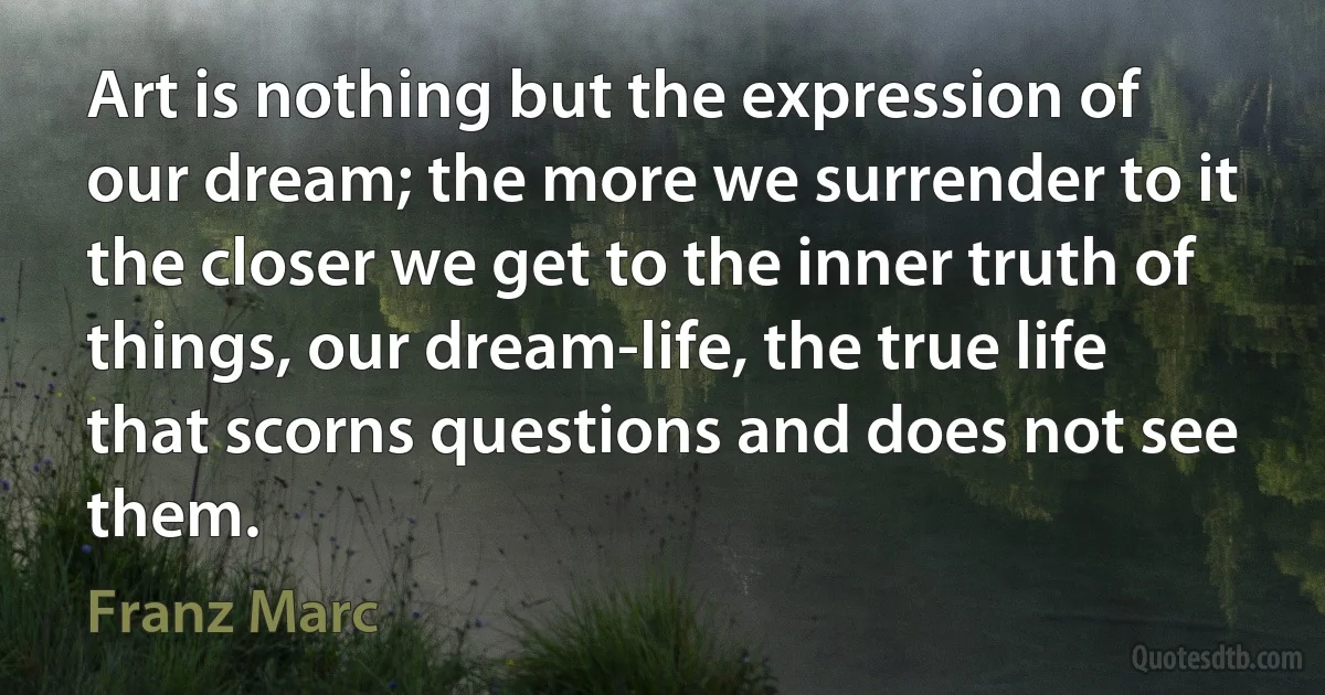 Art is nothing but the expression of our dream; the more we surrender to it the closer we get to the inner truth of things, our dream-life, the true life that scorns questions and does not see them. (Franz Marc)