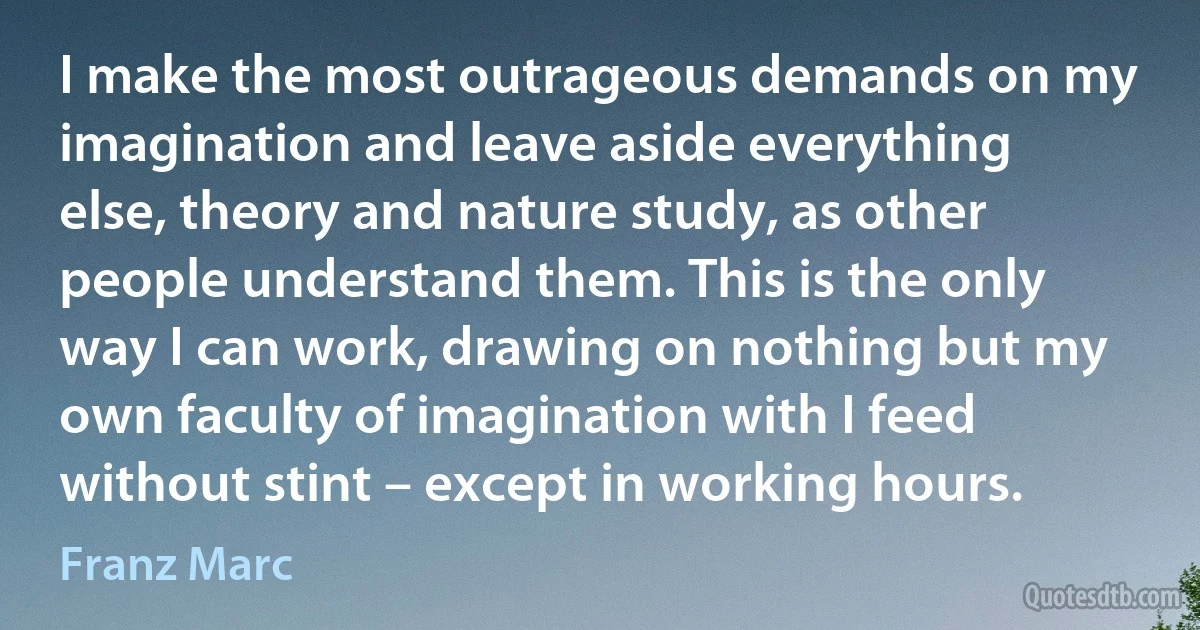 I make the most outrageous demands on my imagination and leave aside everything else, theory and nature study, as other people understand them. This is the only way I can work, drawing on nothing but my own faculty of imagination with I feed without stint – except in working hours. (Franz Marc)