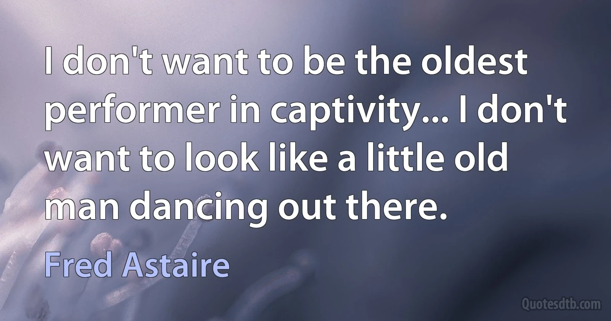 I don't want to be the oldest performer in captivity... I don't want to look like a little old man dancing out there. (Fred Astaire)