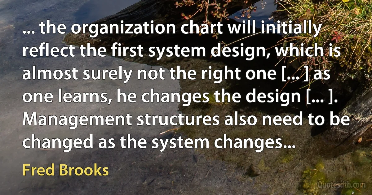 ... the organization chart will initially reflect the first system design, which is almost surely not the right one [... ] as one learns, he changes the design [... ]. Management structures also need to be changed as the system changes... (Fred Brooks)