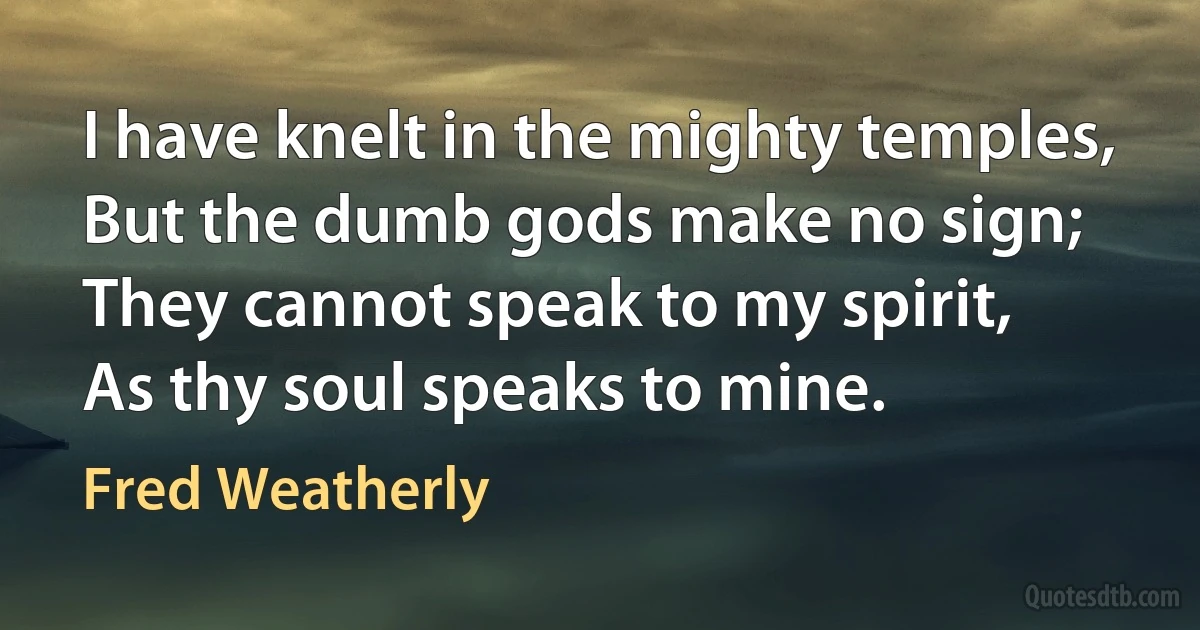 I have knelt in the mighty temples,
But the dumb gods make no sign;
They cannot speak to my spirit,
As thy soul speaks to mine. (Fred Weatherly)