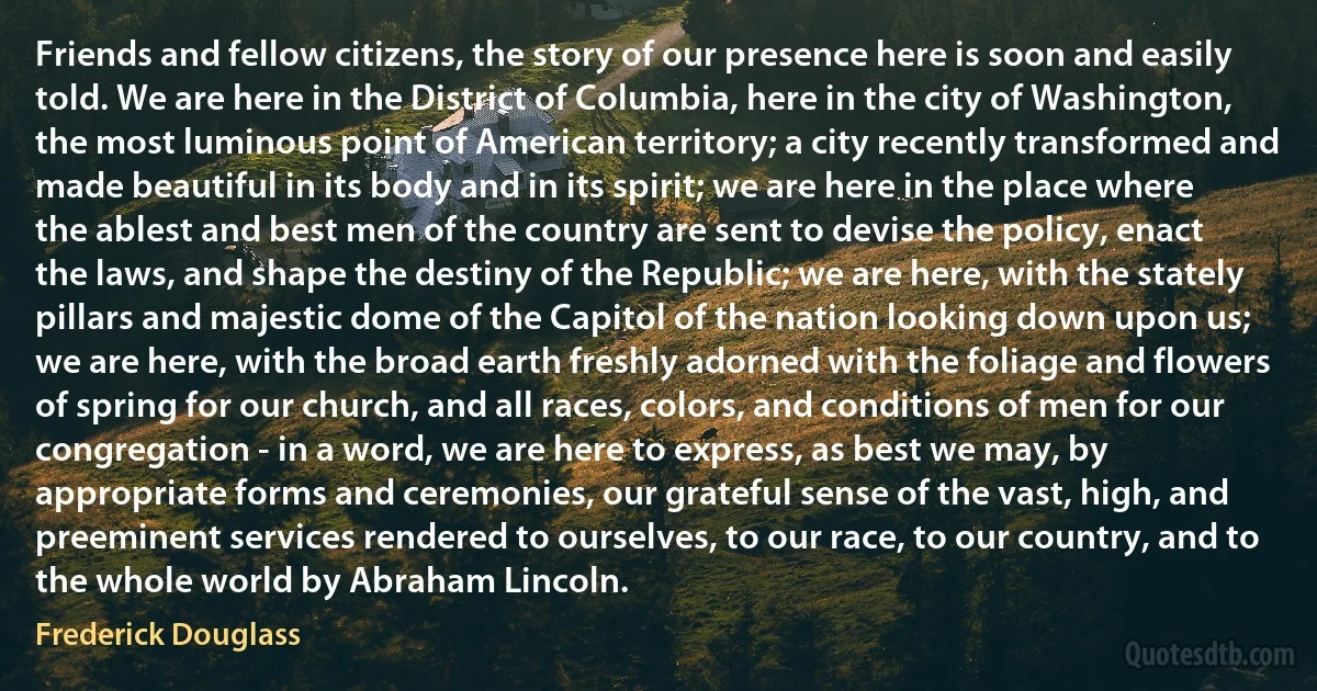 Friends and fellow citizens, the story of our presence here is soon and easily told. We are here in the District of Columbia, here in the city of Washington, the most luminous point of American territory; a city recently transformed and made beautiful in its body and in its spirit; we are here in the place where the ablest and best men of the country are sent to devise the policy, enact the laws, and shape the destiny of the Republic; we are here, with the stately pillars and majestic dome of the Capitol of the nation looking down upon us; we are here, with the broad earth freshly adorned with the foliage and flowers of spring for our church, and all races, colors, and conditions of men for our congregation - in a word, we are here to express, as best we may, by appropriate forms and ceremonies, our grateful sense of the vast, high, and preeminent services rendered to ourselves, to our race, to our country, and to the whole world by Abraham Lincoln. (Frederick Douglass)