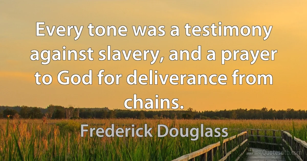 Every tone was a testimony against slavery, and a prayer to God for deliverance from chains. (Frederick Douglass)