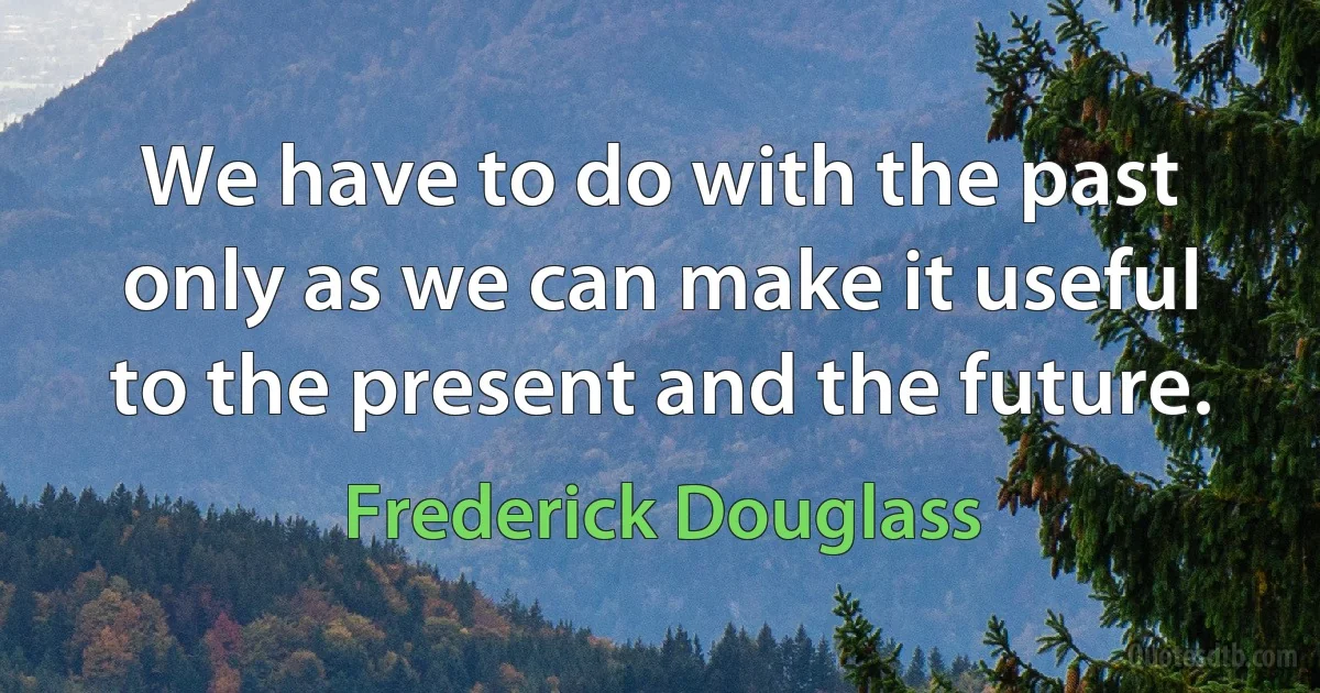 We have to do with the past only as we can make it useful to the present and the future. (Frederick Douglass)