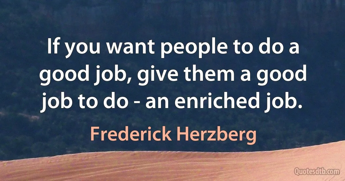 If you want people to do a good job, give them a good job to do - an enriched job. (Frederick Herzberg)