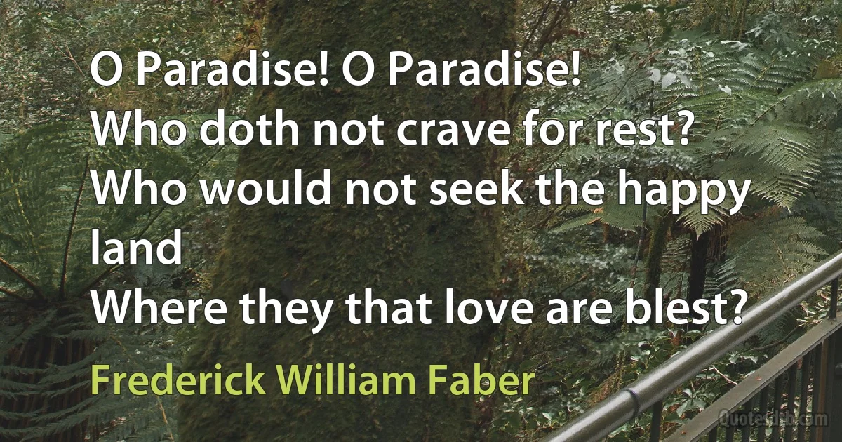 O Paradise! O Paradise!
Who doth not crave for rest?
Who would not seek the happy land
Where they that love are blest? (Frederick William Faber)